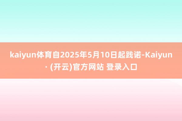 kaiyun体育自2025年5月10日起践诺-Kaiyun· (开云)官方网站 登录入口