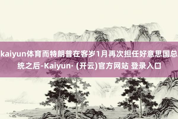 kaiyun体育而特朗普在客岁1月再次担任好意思国总统之后-Kaiyun· (开云)官方网站 登录入口