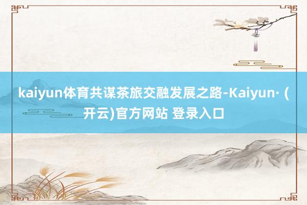 kaiyun体育共谋茶旅交融发展之路-Kaiyun· (开云)官方网站 登录入口