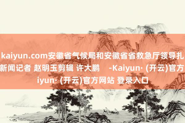 kaiyun.com安徽省气候局和安徽省省救急厅领导扎眼珍爱！大皖新闻记者 赵明玉剪辑 许大鹏    -Kaiyun· (开云)官方网站 登录入口