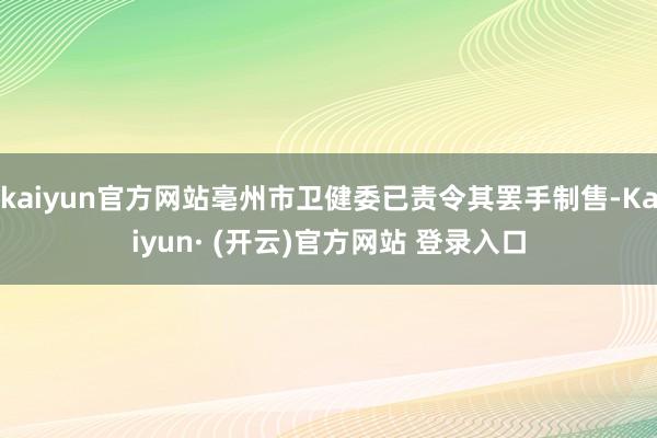 kaiyun官方网站亳州市卫健委已责令其罢手制售-Kaiyun· (开云)官方网站 登录入口