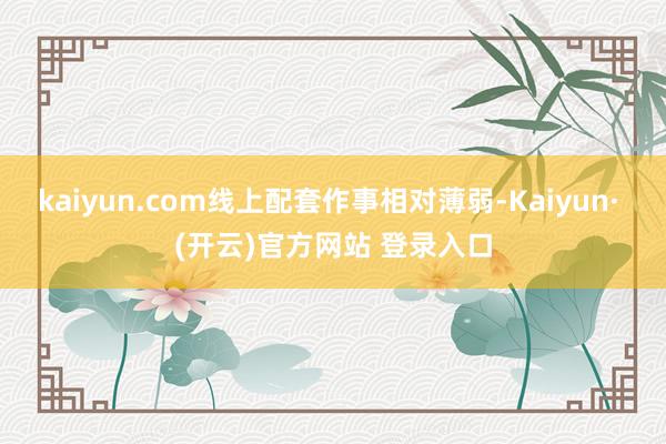 kaiyun.com线上配套作事相对薄弱-Kaiyun· (开云)官方网站 登录入口