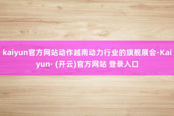 kaiyun官方网站动作越南动力行业的旗舰展会-Kaiyun· (开云)官方网站 登录入口