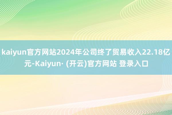 kaiyun官方网站2024年公司终了贸易收入22.18亿元-Kaiyun· (开云)官方网站 登录入口