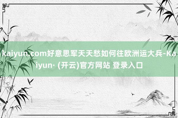 kaiyun.com好意思军天天愁如何往欧洲运大兵-Kaiyun· (开云)官方网站 登录入口