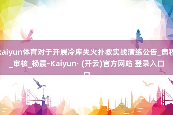 kaiyun体育对于开展冷库失火扑救实战演练公告_肃穆_审核_杨晨-Kaiyun· (开云)官方网站 登录入口