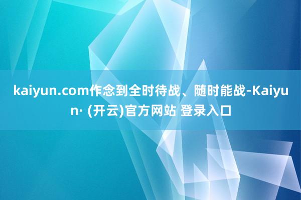 kaiyun.com作念到全时待战、随时能战-Kaiyun· (开云)官方网站 登录入口