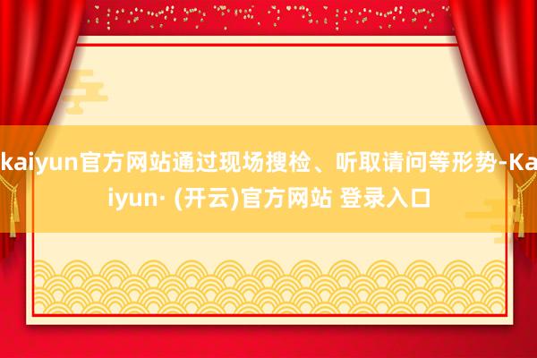 kaiyun官方网站通过现场搜检、听取请问等形势-Kaiyun· (开云)官方网站 登录入口