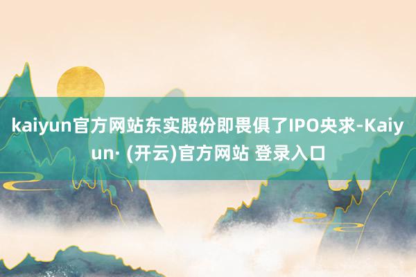 kaiyun官方网站东实股份即畏俱了IPO央求-Kaiyun· (开云)官方网站 登录入口