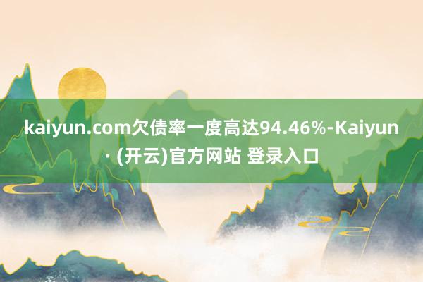 kaiyun.com欠债率一度高达94.46%-Kaiyun· (开云)官方网站 登录入口