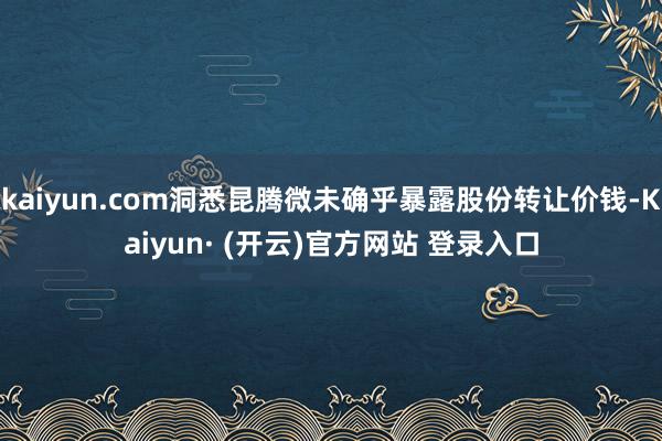 kaiyun.com洞悉昆腾微未确乎暴露股份转让价钱-Kaiyun· (开云)官方网站 登录入口