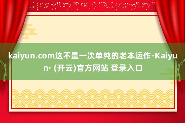 kaiyun.com 这不是一次单纯的老本运作-Kaiyun· (开云)官方网站 登录入口