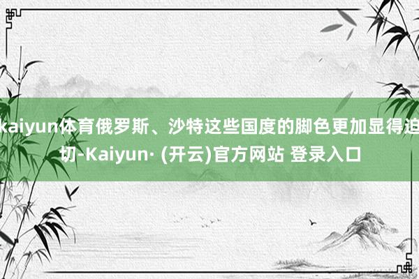 kaiyun体育俄罗斯、沙特这些国度的脚色更加显得迫切-Kaiyun· (开云)官方网站 登录入口