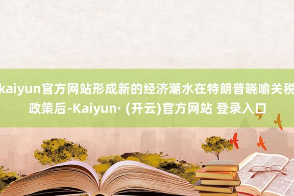 kaiyun官方网站形成新的经济潮水在特朗普晓喻关税政策后-Kaiyun· (开云)官方网站 登录入口