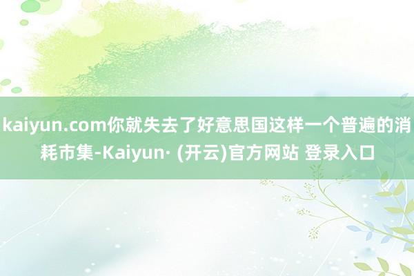 kaiyun.com你就失去了好意思国这样一个普遍的消耗市集-Kaiyun· (开云)官方网站 登录入口