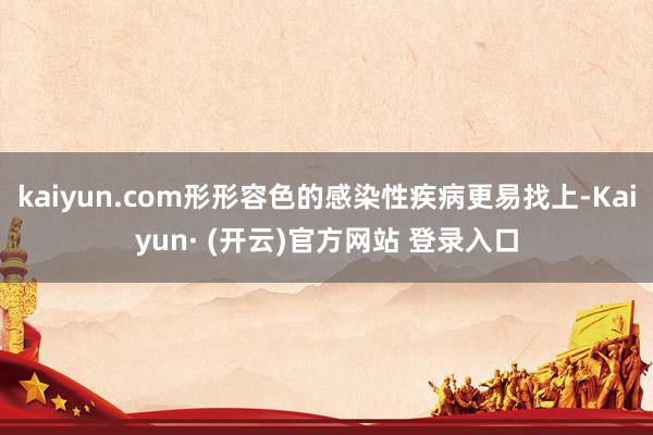 kaiyun.com形形容色的感染性疾病更易找上-Kaiyun· (开云)官方网站 登录入口
