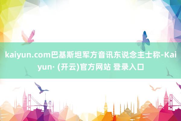 kaiyun.com巴基斯坦军方音讯东说念主士称-Kaiyun· (开云)官方网站 登录入口