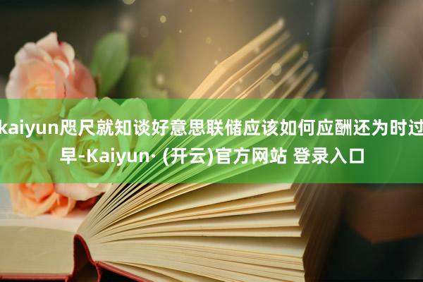 kaiyun咫尺就知谈好意思联储应该如何应酬还为时过早-Kaiyun· (开云)官方网站 登录入口