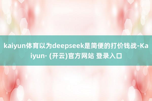 kaiyun体育以为deepseek是简便的打价钱战-Kaiyun· (开云)官方网站 登录入口