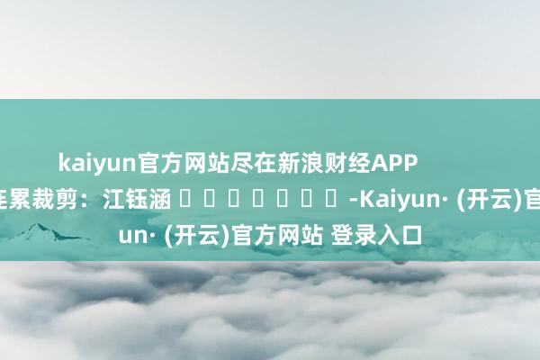 kaiyun官方网站尽在新浪财经APP            						连累裁剪：江钰涵 							-Kaiyun· (开云)官方网站 登录入口