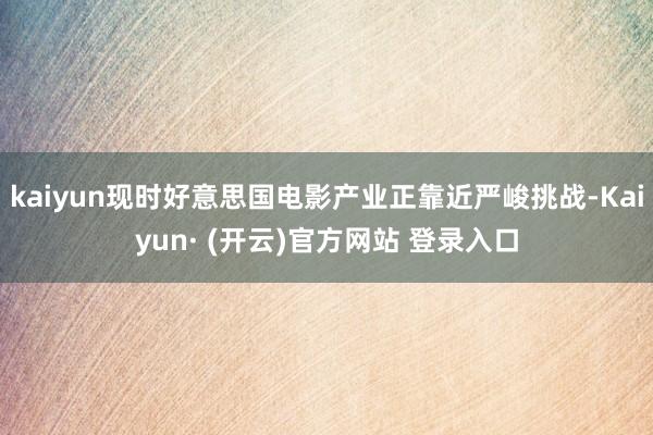 kaiyun现时好意思国电影产业正靠近严峻挑战-Kaiyun· (开云)官方网站 登录入口