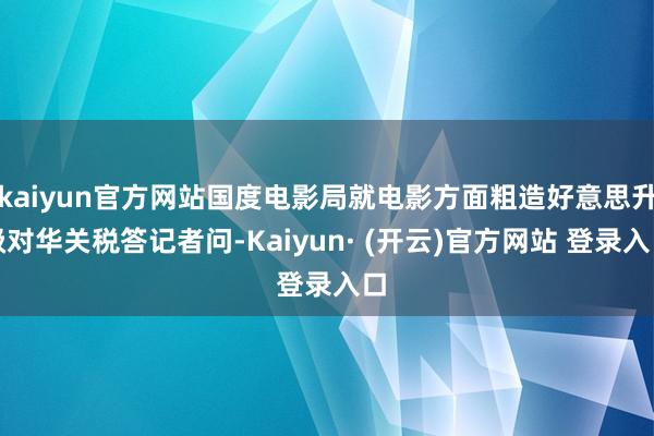 kaiyun官方网站国度电影局就电影方面粗造好意思升级对华关税答记者问-Kaiyun· (开云)官方网站 登录入口