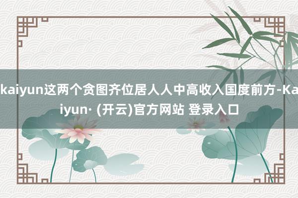kaiyun这两个贪图齐位居人人中高收入国度前方-Kaiyun· (开云)官方网站 登录入口
