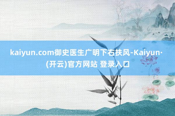 kaiyun.com御史医生广明下右扶风-Kaiyun· (开云)官方网站 登录入口