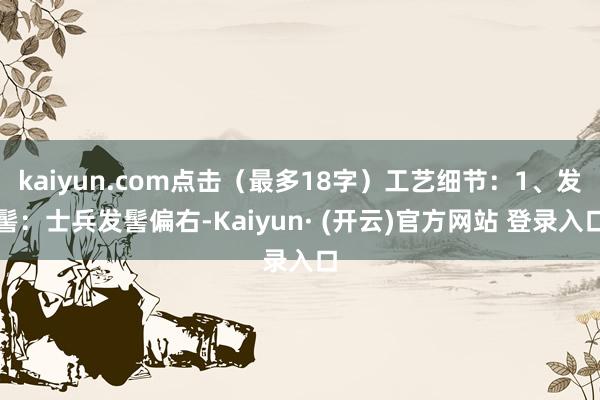 kaiyun.com点击（最多18字）工艺细节：1、发髻：士兵发髻偏右-Kaiyun· (开云)官方网站 登录入口