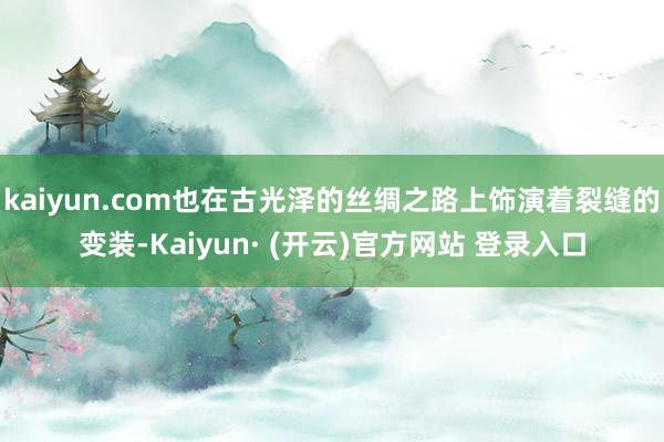 kaiyun.com也在古光泽的丝绸之路上饰演着裂缝的变装-Kaiyun· (开云)官方网站 登录入口