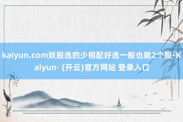 kaiyun.com妖股选的少相配好选一般也就2个股-Kaiyun· (开云)官方网站 登录入口