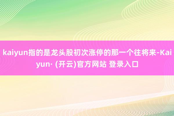 kaiyun指的是龙头股初次涨停的那一个往将来-Kaiyun· (开云)官方网站 登录入口