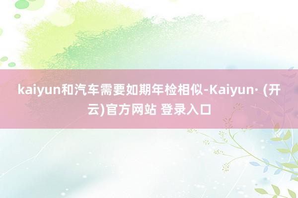 kaiyun和汽车需要如期年检相似-Kaiyun· (开云)官方网站 登录入口