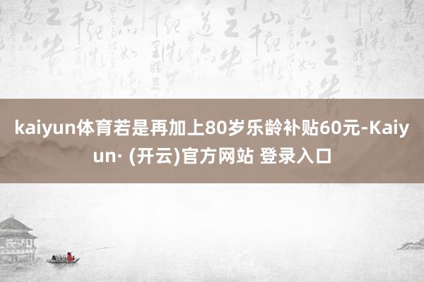 kaiyun体育若是再加上80岁乐龄补贴60元-Kaiyun· (开云)官方网站 登录入口