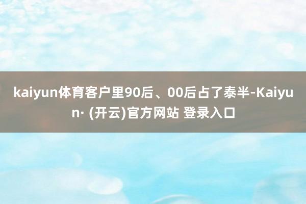 kaiyun体育客户里90后、00后占了泰半-Kaiyun· (开云)官方网站 登录入口