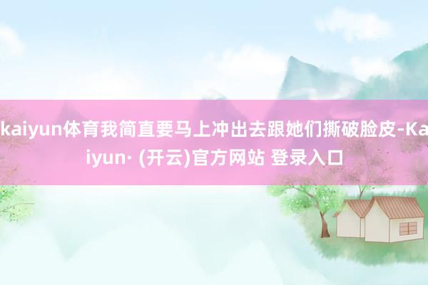 kaiyun体育我简直要马上冲出去跟她们撕破脸皮-Kaiyun· (开云)官方网站 登录入口