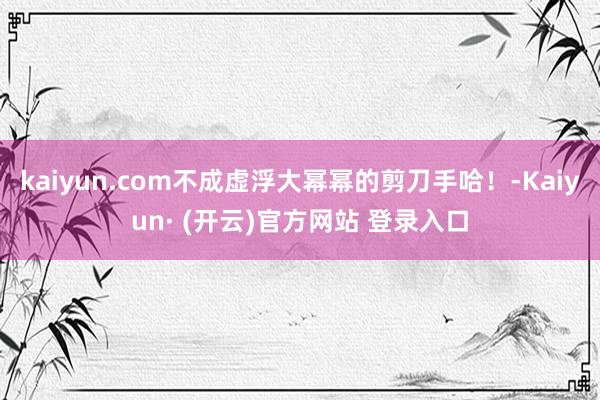 kaiyun.com不成虚浮大幂幂的剪刀手哈！-Kaiyun· (开云)官方网站 登录入口