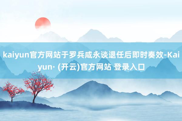 kaiyun官方网站于罗兵咸永谈退任后即时奏效-Kaiyun· (开云)官方网站 登录入口