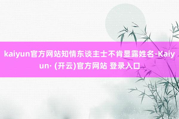 kaiyun官方网站知情东谈主士不肯显露姓名-Kaiyun· (开云)官方网站 登录入口
