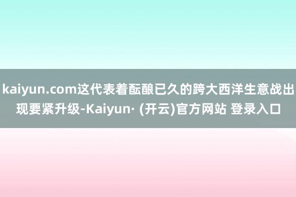 kaiyun.com这代表着酝酿已久的跨大西洋生意战出现要紧升级-Kaiyun· (开云)官方网站 登录入口