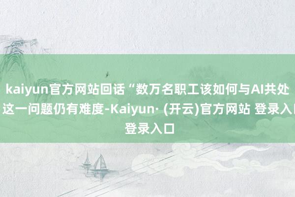 kaiyun官方网站回话“数万名职工该如何与AI共处”这一问题仍有难度-Kaiyun· (开云)官方网站 登录入口