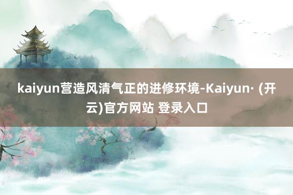 kaiyun营造风清气正的进修环境-Kaiyun· (开云)官方网站 登录入口