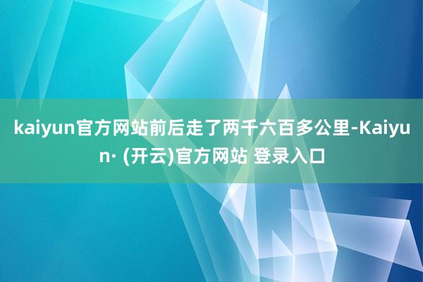 kaiyun官方网站前后走了两千六百多公里-Kaiyun· (开云)官方网站 登录入口