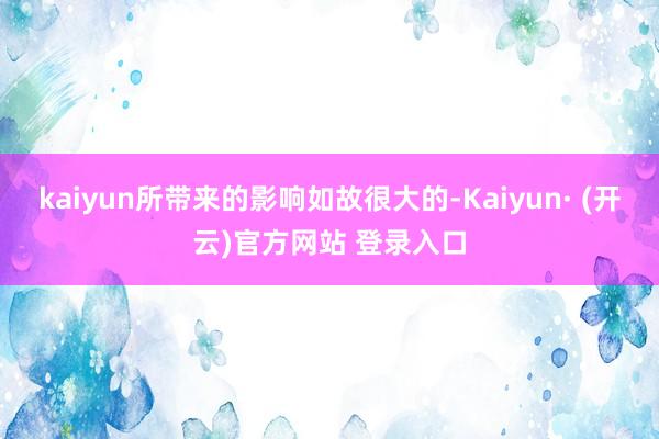 kaiyun所带来的影响如故很大的-Kaiyun· (开云)官方网站 登录入口