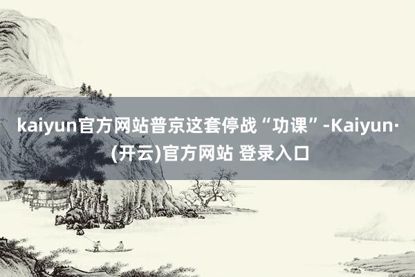 kaiyun官方网站普京这套停战“功课”-Kaiyun· (开云)官方网站 登录入口