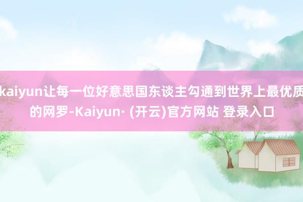 kaiyun让每一位好意思国东谈主勾通到世界上最优质的网罗-Kaiyun· (开云)官方网站 登录入口