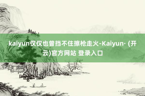 kaiyun仅仅也曾挡不住擦枪走火-Kaiyun· (开云)官方网站 登录入口