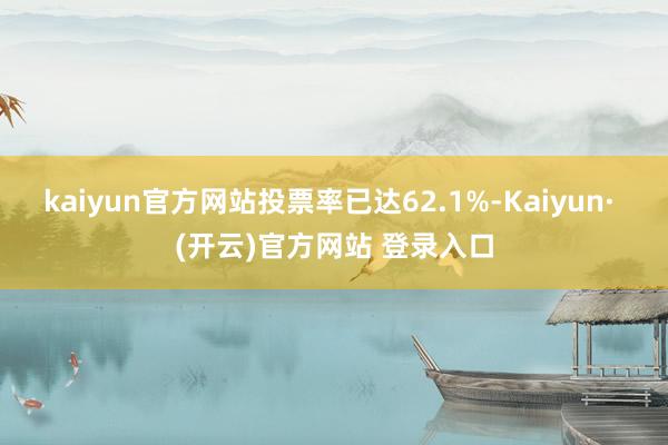 kaiyun官方网站投票率已达62.1%-Kaiyun· (开云)官方网站 登录入口
