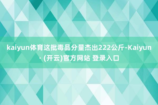 kaiyun体育这批毒品分量杰出222公斤-Kaiyun· (开云)官方网站 登录入口