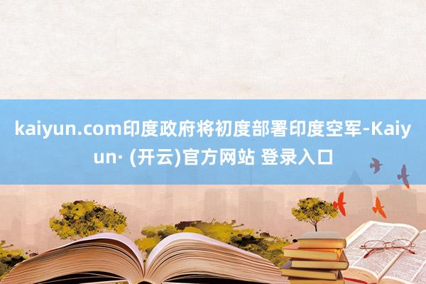 kaiyun.com印度政府将初度部署印度空军-Kaiyun· (开云)官方网站 登录入口